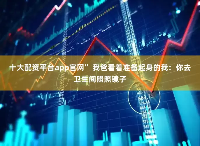 十大配资平台app官网” 我爸看着准备起身的我：你去卫生间照照镜子