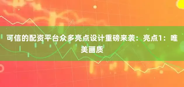 可信的配资平台众多亮点设计重磅来袭：亮点1：唯美画质