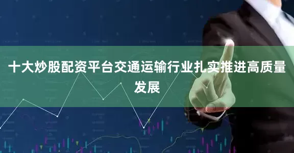 十大炒股配资平台交通运输行业扎实推进高质量发展