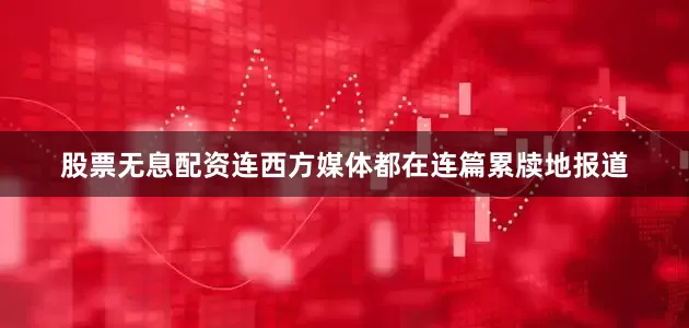 股票无息配资连西方媒体都在连篇累牍地报道