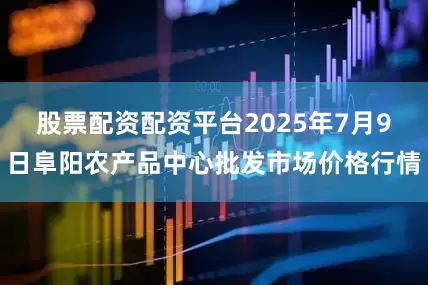 股票配资配资平台2025年7月9日阜阳农产品中心批发市场价格行情