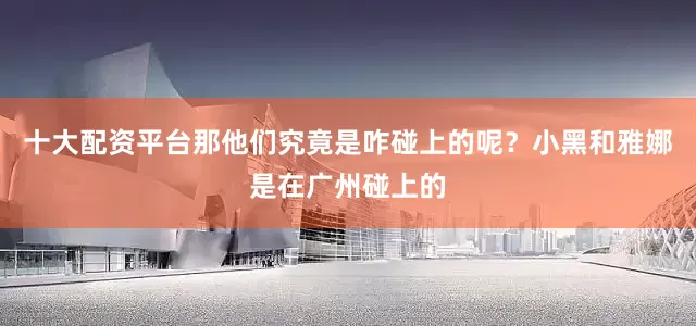 十大配资平台那他们究竟是咋碰上的呢？小黑和雅娜是在广州碰上的