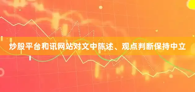 炒股平台和讯网站对文中陈述、观点判断保持中立