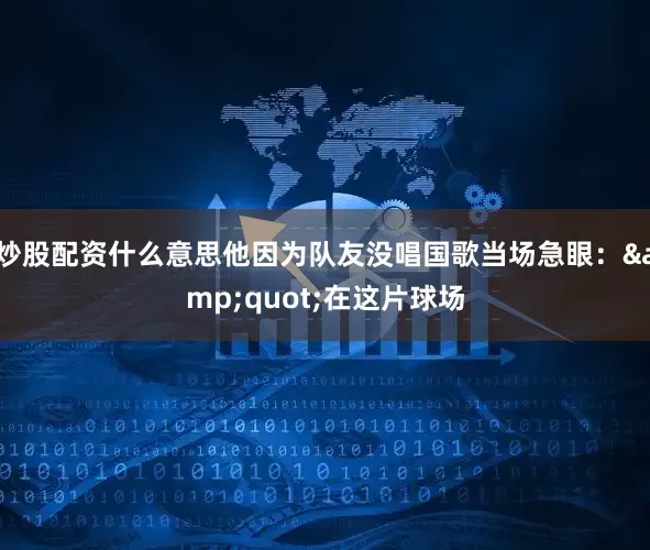 炒股配资什么意思他因为队友没唱国歌当场急眼：&quot;在这片球场