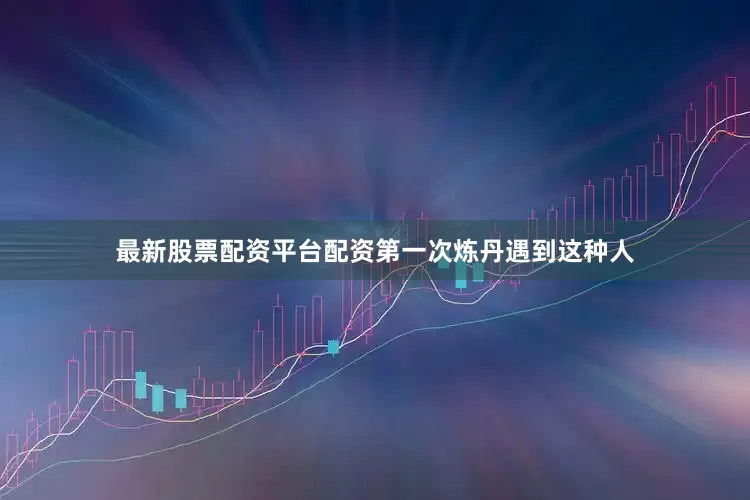 最新股票配资平台配资第一次炼丹遇到这种人