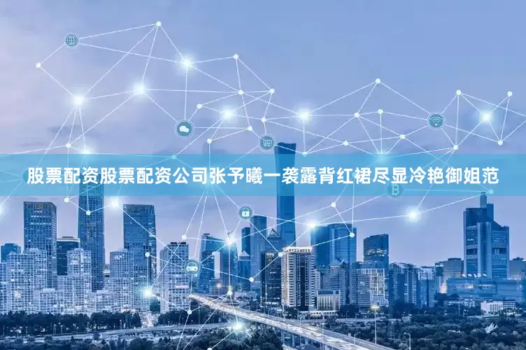 股票配资股票配资公司张予曦一袭露背红裙尽显冷艳御姐范
