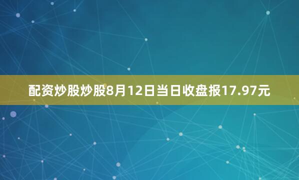 配资炒股炒股8月12日当日收盘报17.97元