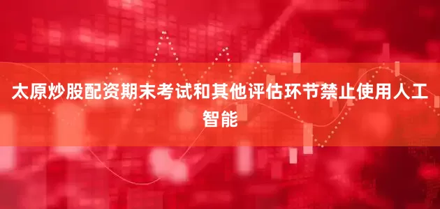 太原炒股配资期末考试和其他评估环节禁止使用人工智能