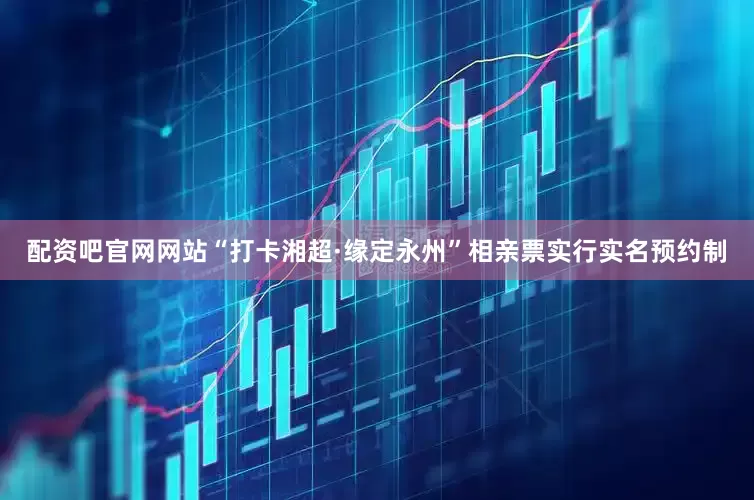 配资吧官网网站“打卡湘超·缘定永州”相亲票实行实名预约制